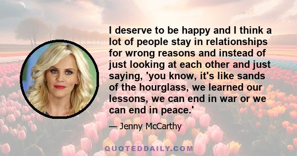 I deserve to be happy and I think a lot of people stay in relationships for wrong reasons and instead of just looking at each other and just saying, 'you know, it's like sands of the hourglass, we learned our lessons,