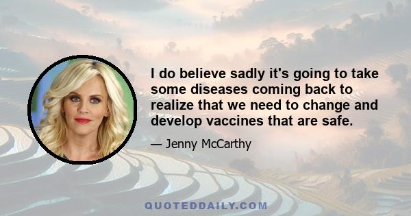 I do believe sadly it's going to take some diseases coming back to realize that we need to change and develop vaccines that are safe.