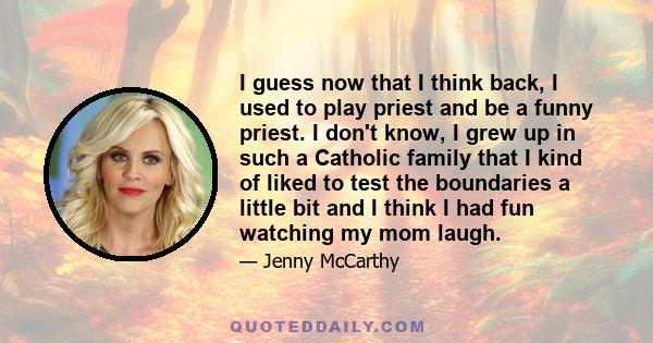 I guess now that I think back, I used to play priest and be a funny priest. I don't know, I grew up in such a Catholic family that I kind of liked to test the boundaries a little bit and I think I had fun watching my