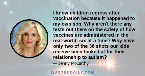 I know children regress after vaccination because it happened to my own son. Why aren't there any tests out there on the safety of how vaccines are administered in the real world, six at a time? Why have only two of the 