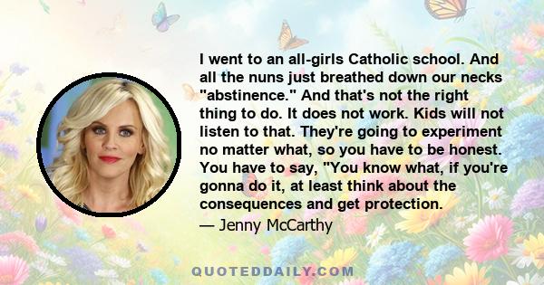 I went to an all-girls Catholic school. And all the nuns just breathed down our necks abstinence. And that's not the right thing to do. It does not work. Kids will not listen to that. They're going to experiment no