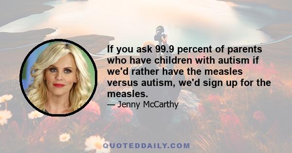 If you ask 99.9 percent of parents who have children with autism if we'd rather have the measles versus autism, we'd sign up for the measles.