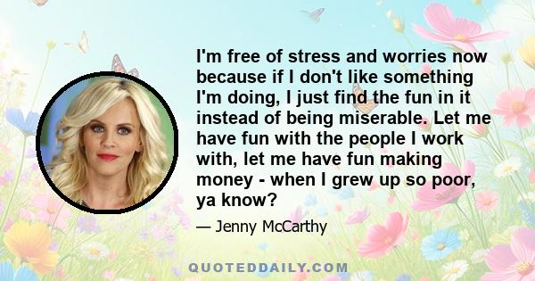 I'm free of stress and worries now because if I don't like something I'm doing, I just find the fun in it instead of being miserable. Let me have fun with the people I work with, let me have fun making money - when I