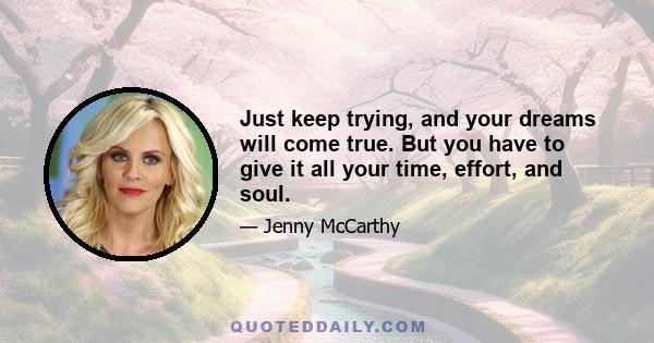 Just keep trying, and your dreams will come true. But you have to give it all your time, effort, and soul.