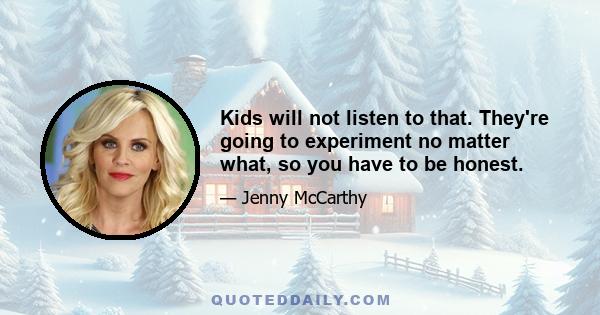 Kids will not listen to that. They're going to experiment no matter what, so you have to be honest.