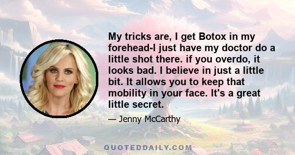 My tricks are, I get Botox in my forehead-I just have my doctor do a little shot there. if you overdo, it looks bad. I believe in just a little bit. It allows you to keep that mobility in your face. It's a great little