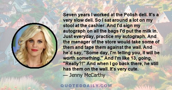 Seven years I worked at the Polish deli. It's a very slow deli. So I sat around a lot on my stool at the cashier. And I'd sign my autograph on all the bags I'd put the milk in. Just everyday, practice my autograph. And