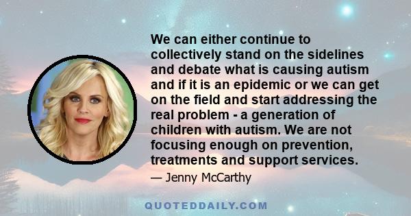 We can either continue to collectively stand on the sidelines and debate what is causing autism and if it is an epidemic or we can get on the field and start addressing the real problem - a generation of children with