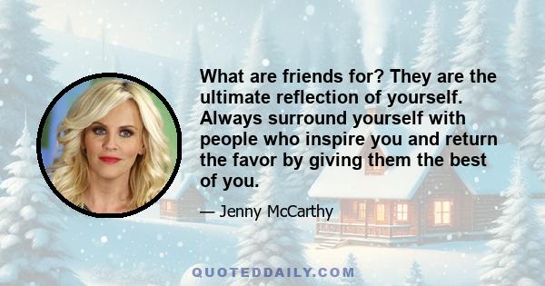 What are friends for? They are the ultimate reflection of yourself. Always surround yourself with people who inspire you and return the favor by giving them the best of you.