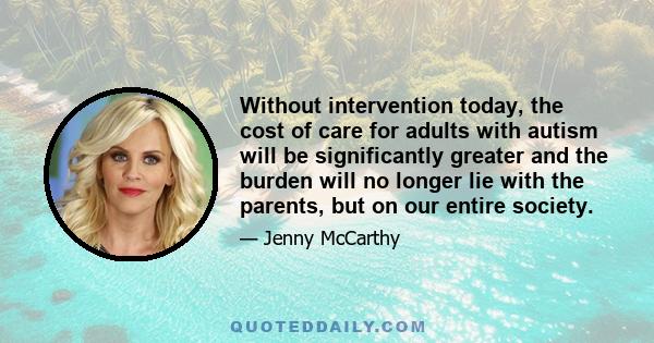 Without intervention today, the cost of care for adults with autism will be significantly greater and the burden will no longer lie with the parents, but on our entire society.