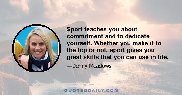 Sport teaches you about commitment and to dedicate yourself. Whether you make it to the top or not, sport gives you great skills that you can use in life.