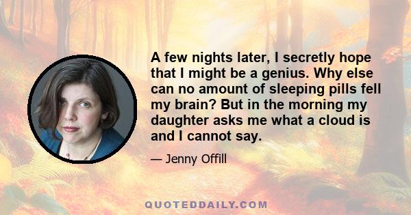 A few nights later, I secretly hope that I might be a genius. Why else can no amount of sleeping pills fell my brain? But in the morning my daughter asks me what a cloud is and I cannot say.