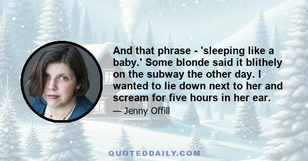 And that phrase - 'sleeping like a baby.' Some blonde said it blithely on the subway the other day. I wanted to lie down next to her and scream for five hours in her ear.