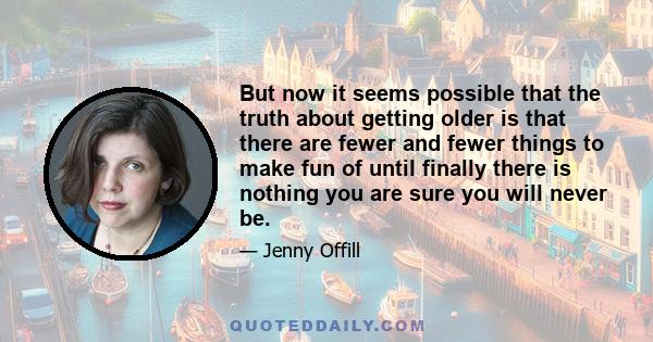 But now it seems possible that the truth about getting older is that there are fewer and fewer things to make fun of until finally there is nothing you are sure you will never be.