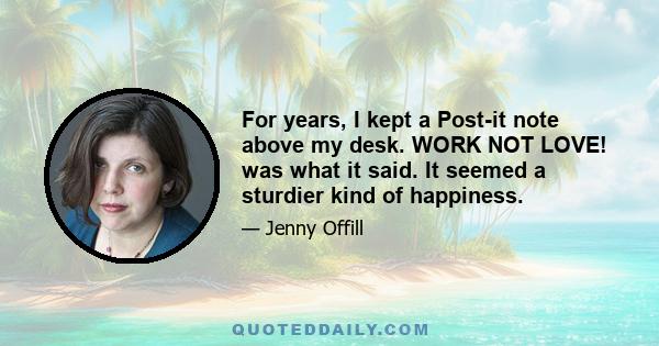 For years, I kept a Post-it note above my desk. WORK NOT LOVE! was what it said. It seemed a sturdier kind of happiness.