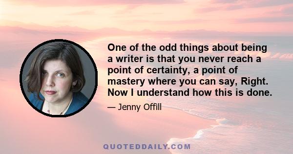 One of the odd things about being a writer is that you never reach a point of certainty, a point of mastery where you can say, Right. Now I understand how this is done.