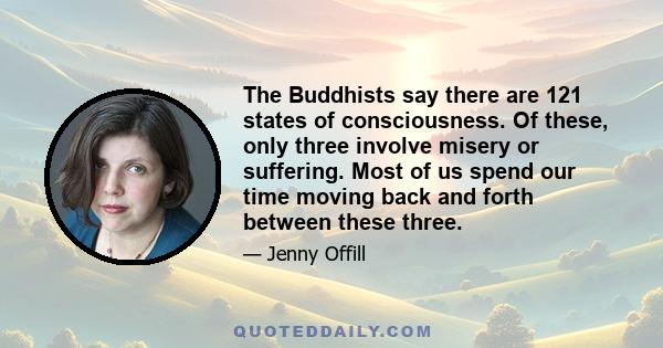 The Buddhists say there are 121 states of consciousness. Of these, only three involve misery or suffering. Most of us spend our time moving back and forth between these three.