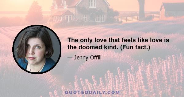 The only love that feels like love is the doomed kind. (Fun fact.)