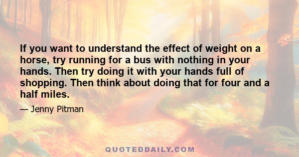 If you want to understand the effect of weight on a horse, try running for a bus with nothing in your hands. Then try doing it with your hands full of shopping. Then think about doing that for four and a half miles.