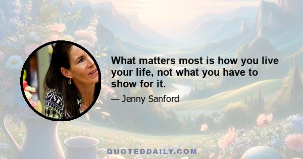 What matters most is how you live your life, not what you have to show for it.