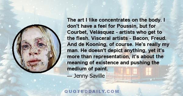 The art I like concentrates on the body. I don't have a feel for Poussin, but for Courbet, Velásquez - artists who get to the flesh. Visceral artists - Bacon, Freud. And de Kooning, of course. He's really my man. He