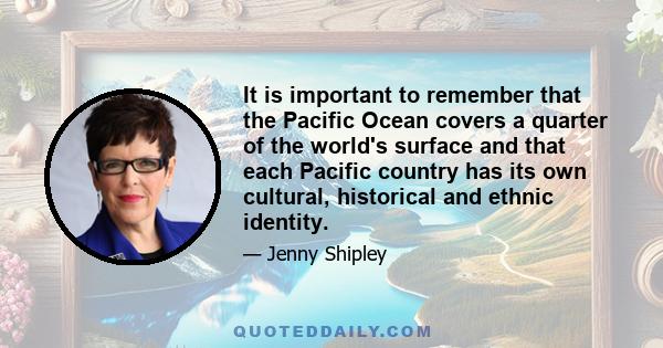 It is important to remember that the Pacific Ocean covers a quarter of the world's surface and that each Pacific country has its own cultural, historical and ethnic identity.