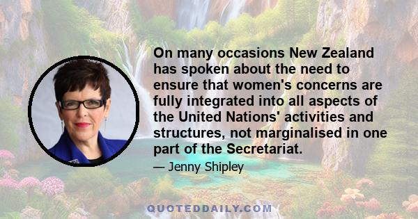 On many occasions New Zealand has spoken about the need to ensure that women's concerns are fully integrated into all aspects of the United Nations' activities and structures, not marginalised in one part of the