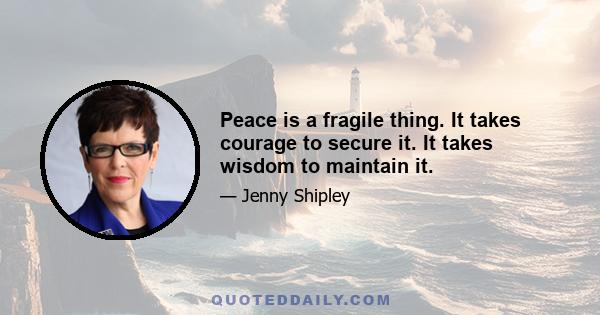 Peace is a fragile thing. It takes courage to secure it. It takes wisdom to maintain it.