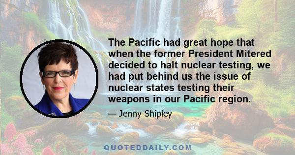 The Pacific had great hope that when the former President Mitered decided to halt nuclear testing, we had put behind us the issue of nuclear states testing their weapons in our Pacific region.