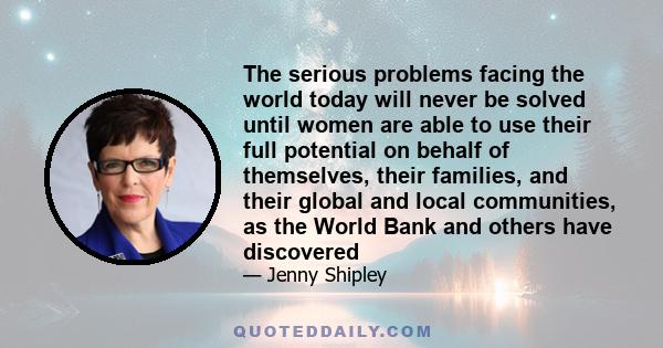 The serious problems facing the world today will never be solved until women are able to use their full potential on behalf of themselves, their families, and their global and local communities, as the World Bank and