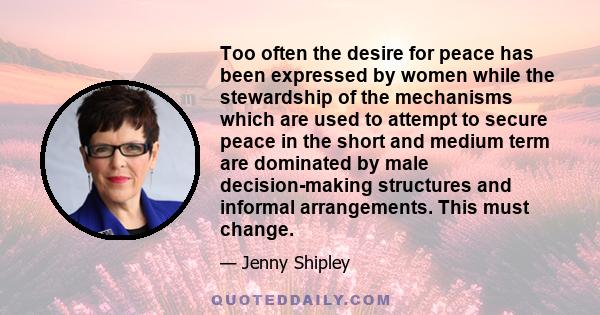 Too often the desire for peace has been expressed by women while the stewardship of the mechanisms which are used to attempt to secure peace in the short and medium term are dominated by male decision-making structures