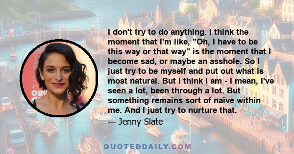 I don't try to do anything. I think the moment that I'm like, Oh, I have to be this way or that way is the moment that I become sad, or maybe an asshole. So I just try to be myself and put out what is most natural. But