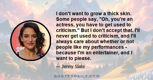 I don't want to grow a thick skin. Some people say, Oh, you're an actress, you have to get used to criticism. But I don't accept that. I'll never get used to criticism, and I'll always care about whether or not people