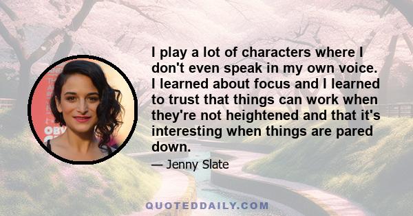 I play a lot of characters where I don't even speak in my own voice. I learned about focus and I learned to trust that things can work when they're not heightened and that it's interesting when things are pared down.