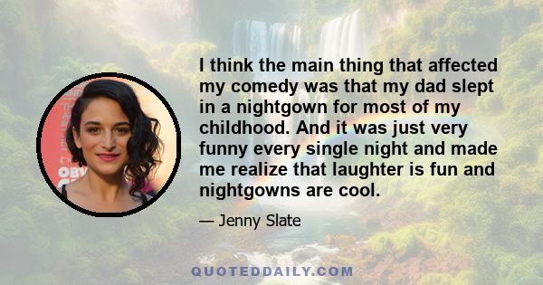 I think the main thing that affected my comedy was that my dad slept in a nightgown for most of my childhood. And it was just very funny every single night and made me realize that laughter is fun and nightgowns are