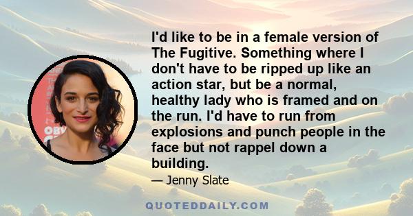 I'd like to be in a female version of The Fugitive. Something where I don't have to be ripped up like an action star, but be a normal, healthy lady who is framed and on the run. I'd have to run from explosions and punch 