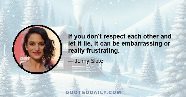 If you don't respect each other and let it lie, it can be embarrassing or really frustrating.