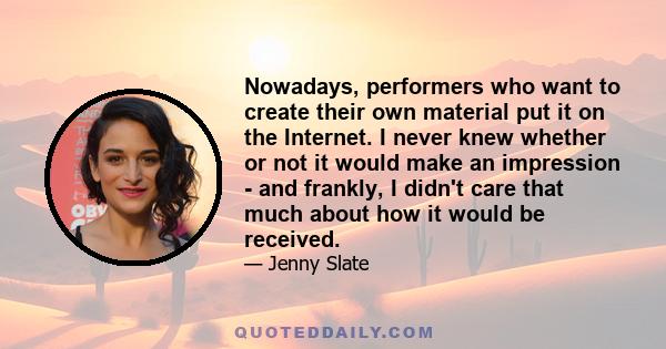 Nowadays, performers who want to create their own material put it on the Internet. I never knew whether or not it would make an impression - and frankly, I didn't care that much about how it would be received.