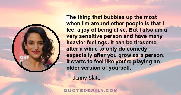 The thing that bubbles up the most when I'm around other people is that I feel a joy of being alive. But I also am a very sensitive person and have many heavier feelings. It can be tiresome after a while to only do