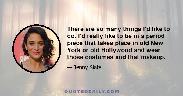 There are so many things I'd like to do. I'd really like to be in a period piece that takes place in old New York or old Hollywood and wear those costumes and that makeup.