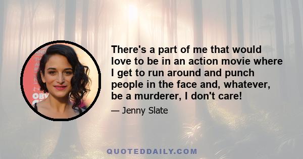 There's a part of me that would love to be in an action movie where I get to run around and punch people in the face and, whatever, be a murderer, I don't care!