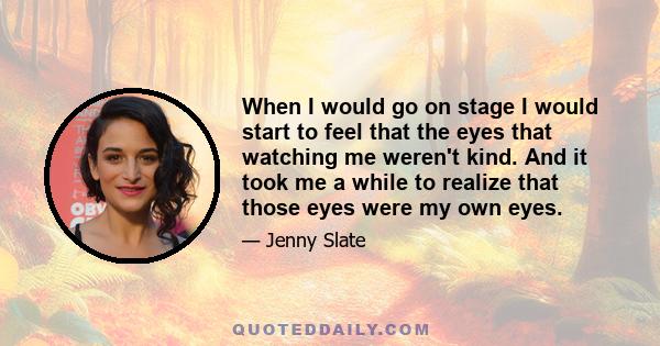 When I would go on stage I would start to feel that the eyes that watching me weren't kind. And it took me a while to realize that those eyes were my own eyes.