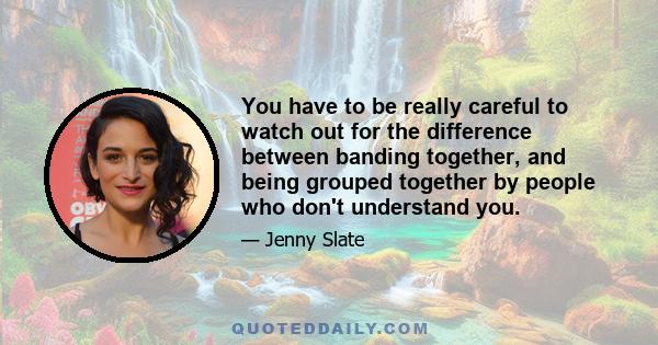 You have to be really careful to watch out for the difference between banding together, and being grouped together by people who don't understand you.