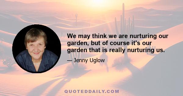 We may think we are nurturing our garden, but of course it's our garden that is really nurturing us.