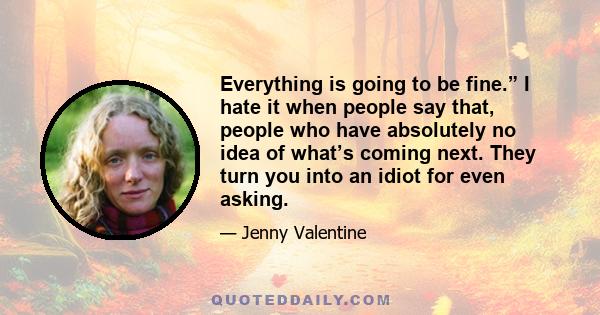 Everything is going to be fine.” I hate it when people say that, people who have absolutely no idea of what’s coming next. They turn you into an idiot for even asking.