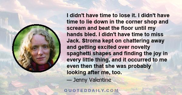 I didn't have time to lose it. I didn't have time to lie down in the corner shop and scream and beat the floor until my hands bled. I didn't have time to miss Jack. Stroma kept on chattering away and getting excited