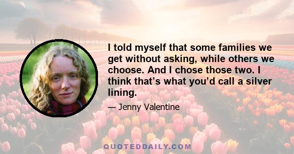 I told myself that some families we get without asking, while others we choose. And I chose those two. I think that’s what you’d call a silver lining.