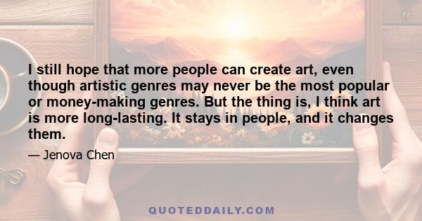 I still hope that more people can create art, even though artistic genres may never be the most popular or money-making genres. But the thing is, I think art is more long-lasting. It stays in people, and it changes them.