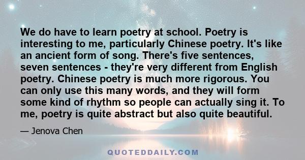 We do have to learn poetry at school. Poetry is interesting to me, particularly Chinese poetry. It's like an ancient form of song. There's five sentences, seven sentences - they're very different from English poetry.