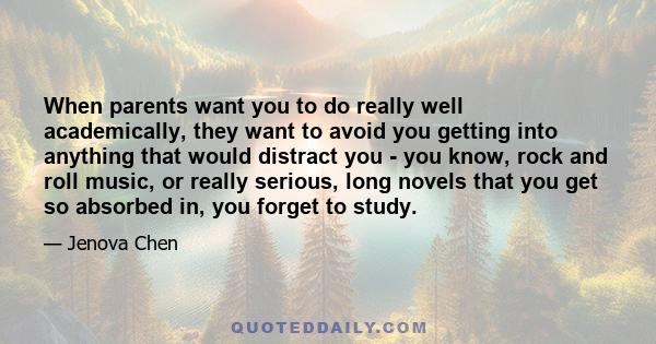 When parents want you to do really well academically, they want to avoid you getting into anything that would distract you - you know, rock and roll music, or really serious, long novels that you get so absorbed in, you 